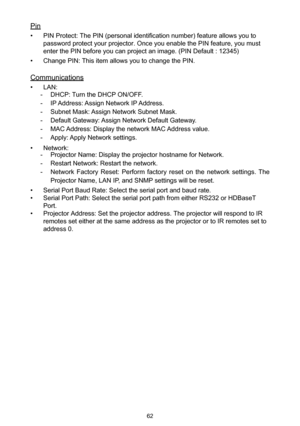 Page 6262
Pin
• PIN Protect: The PIN (personal identification number) feature allows you to 
password protect your projector. Once you enable the PIN feature, you must 
enter the PIN before you can project an image. (PIN Default : 12345)
• Change PIN: This item allows you to change the PIN.
Communications
• LAN:
 -DHCP: Turn the DHCP ON/OFF.
 -IP Address: Assign Network IP Address.
 -Subnet Mask: Assign Network Subnet Mask.
 -Default Gateway: Assign Network Default Gateway.
 -MAC Address: Display the network...