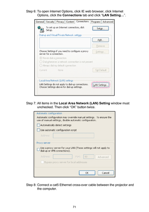 Page 7171
Step 6: To open Internet Options, click IE web browser, click Internet 
Options, click the Connections tab and click “LAN Setting…”.
Step 7: All items in the Local Area Network (LAN) Setting window must 
unchecked. Then click “OK” button twice.
Step 8: Connect a cat5 Ethernet cross-over cable between the projector and 
the computer. 