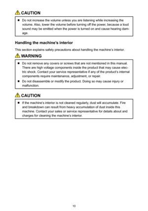 Page 1010
 CAUTION
  Do not increase the volume unless you are listening while increasing the 
volume. Also, lower the volume before turning off the power, because a loud 
sound may be emitted when the power is turned on and cause hearing dam-
age.
Handling the machine’s interior
This section explains safety precautions about handling the machine’s interior.
 WARNING
  Do not remove any covers or screws that are not mentioned in this manual. 
There are high voltage components inside the product that may cause...