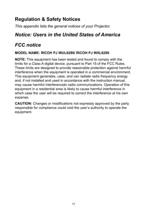 Page 1717
Regulation & Safety Notices
This appendix lists the general notices of your Projector. 
Notice: Users in the United States of America
FCC notice 
MODEL NAME: RICOH PJ WUL6280/ RICOH PJ WXL6280
NOTE: This equipment has been tested and found to comply with the 
limits for a Class A digital device, pursuant to Part 15 of the FCC Rules. 
These limits are designed to provide reasonable protection against harmful 
interference when the equipment is operated in a commercial environment. 
This equipment...