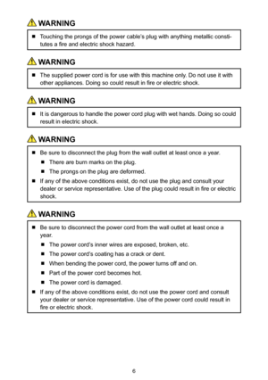 Page 66
 WARNING
  Touching the prongs of the power cable’s plug with anything metallic consti-
tutes a fire and electric shock hazard.
 WARNING
  The supplied power cord is for use with this machine only. Do not use it with 
other appliances. Doing so could result in fire or electric shock.
 WARNING
  It is dangerous to handle the power cord plug with wet hands. Doing so could 
result in electric shock.
 WARNING
  Be sure to disconnect the plug from the wall outlet at least once a year.
  There are burn marks...