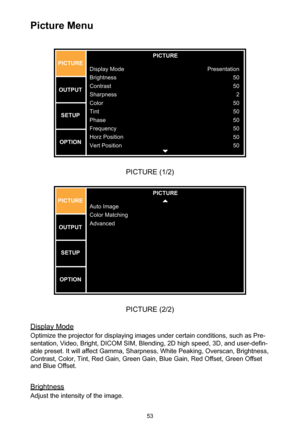 Page 5353
Picture Menu
PICTURE
Display Mode
Brightness
Contrast
Sharpnes s
Color
Tint
Phase
Frequency
Horz Position
Vert Position
PICTUR
E
OUTPUT SETU P
OPTION Presentatio
n
50
50 2
50
50
50
50
50
50
PICTURE (1/2)
PICTURE
Auto Image
Color Matching
Advanced
PICTUR
E
OUTPUT SETU P
OPTION
PICTURE (2/2)
Display Mode
Optimize the projector for displaying images under certain conditions, such as Pre-
sentation, Video, Bright, DICOM SIM, Blending, 2D high speed, 3D, and user-defin-
able preset. It will affect Gamma,...