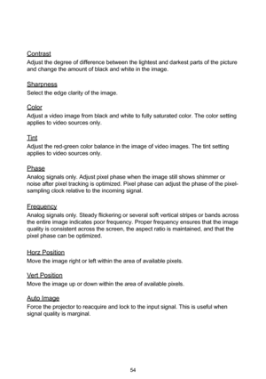 Page 5454
Contrast
Adjust the degree of difference between the lightest and darkest parts of the picture 
and change the amount of black and white in the image.
Sharpness
Select the edge clarity of the image.
Color
Adjust a video image from black and white to fully saturated color. The color setting 
applies to video sources only.
Tint
Adjust the red-green color balance in the image of video images. The tint setting 
applies to video sources only.
Phase
Analog signals only. Adjust pixel phase when the image...