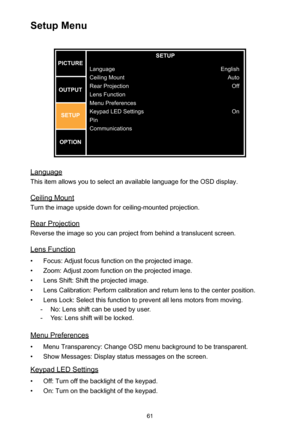 Page 6161
Setup Menu
SETUP
Language
Ceiling Moun t
Rear Projection
Lens Function
Menu Preferences
Keypad LED Setting s
Pin
Communications Englis
h
Auto Off
On
PICTURE
OUTPUT SETUP
OPTION
Language
This item allows you to select an available language for the OSD display.
Ceiling Mount
Turn the image upside down for ceiling-mounted projection.
Rear Projection
Reverse the image so you can project from behind a translucent screen.
Lens Function
• Focus: Adjust focus function on the projected image.
• Zoom: Adjust...