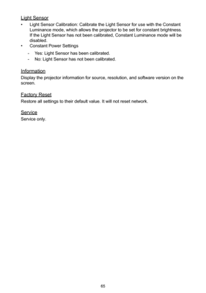 Page 6565
Light Sensor
• Light Sensor Calibration: Calibrate the Light Sensor for use with the Constant 
Luminance mode, which allows the projector to be set for constant brightness. 
If the Light Sensor has not been calibrated, Constant Luminance mode will be 
disabled.
• Constant Power Settings
 -Yes: Light Sensor has been calibrated.
 -No: Light Sensor has not been calibrated.
Information
Display the projector information for source, resolution, and software version on the 
screen.
Factory Reset
Restore all...