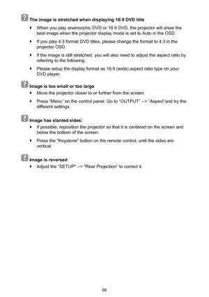 Page 6868
  The image is stretched when displaying 16:9 DVD title
 `When you play anamorphic DVD or 16:9 DVD, the projector will show the 
best image when the projector display mode is set to Auto in the OSD.
 `If you play 4:3 format DVD titles, please change the format to 4:3 in the 
projector OSD.
 `If the image is still stretched, you will also need to adjust the aspect ratio by 
referring to the following:
 `Please setup the display format as 16:9 (wide) aspect ratio type on your 
DVD player.
  Image is too...