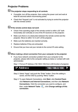 Page 6969
Projector Problems
 
 The projector stops responding to all controls
 `If possible, turn off the projector, then unplug the power cord and wait at 
least 60 seconds before reconnecting power.
 `Check that “Keypad Lock” is not activated by trying to control the projector 
with the remote control.
 
 If the remote control does not work
 `Check if the operating angle of the remote control is within ±30° both  
horizontally and vertically on one of the IR receivers on the projector.\
 `Make sure there is...