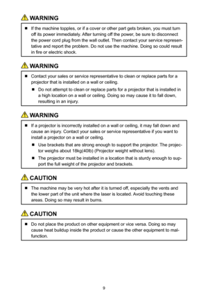 Page 99
 WARNING
  If the machine topples, or if a cover or other part gets broken, you must turn 
off its power immediately. After turning off the power, be sure to disconnect 
the power cord plug from the wall outlet. Then contact your service represen-
tative and report the problem. Do not use the machine. Doing so could result 
in fire or electric shock.
 WARNING
  Contact your sales or service representative to clean or replace parts f\
or a 
projector that is installed on a wall or ceiling.
  Do not...