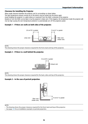 Page 11ix
Clearance for Installing the Projector
Allow ample clearance between the projector and its surroundings as shown below.
The high temperature exhaust coming out of the device may be sucked into the device again.
Avoid installing the projector in a place where air movement from the HVAC is directed at the projector.
Heated air from the HVAC can be taken in by the projector's intake vent. If this happens, the temperature inside the projector will 
rise too high causing the over-temperature protector...