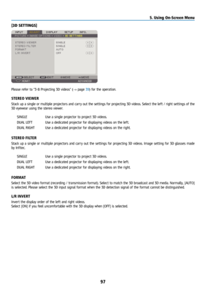 Page 11297
[3D SETTINGS]
Please refer to “3-8 Projecting 3D videos” (→ page 39) for the operation.
STEREO VIEWER
Stack up a single or multiple projectors and carry out the settings for projecting 3D videos. Select the left / right settings of the 
3D eyewear using the stereo viewer.SINGLE  Use a single projector to project 3D videos.
DUAL LEFT  Use a dedicated projector for displaying videos on the left.
DUAL RIGHT  Use a dedicated projector for displaying videos on the right.
STEREO FILTER
Stack up a single or...
