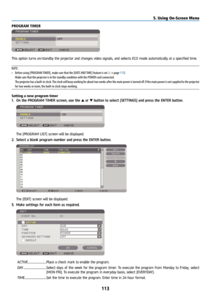 Page 128113
PROGRAM TIMER
This option turns on/standby the projector and changes video signals, and selects ECO mode automatically at\
 a specified time.
NOTE:
• Before using [PROGRAM TIMER], make sure that the [DATE AND TIME] feature is set. (→ page 115)
  Make sure that the projector is in the standby condition with the POWER cord connected.
  The projector has a built-in clock. The clock will keep working for about two weeks after the main power is turned off. If the main power is not supplied to the...