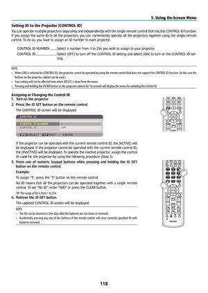 Page 133118
Setting ID to the Projector [CONTROL ID]
You can operate multiple projectors separately and independently with the single remote control that has the CONTROL ID function. 
If you assign the same ID to all the projectors, you can conveniently operate all the projectors together using the single remote 
control. To do so, you have to assign an ID number to each projector.CONTROL ID NUMBER ........... Select a number from 1 to 254 you wish to assign to your projector.
CONTROL ID...