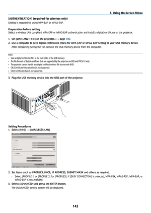 Page 158143
[AUTHENTICATION] (required for wireless only)
Setting is required for using WPA-EAP or WPA2-EAP. 
Preparation before setting
Select a wireless LAN compliant WPA-EAP or WPA2-EAP authentication and install a dig\
ital certificate on the projector.
1. Set [DATE AND TIME] on the projector. (→ page 116)
2.  Use a computer to save digital certificates (files) for WPA-EAP or WPA2-EAP setting to your USB memory device.
  After completing saving the file, remove the USB memory device from the computer.
NOTE:...