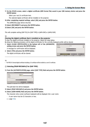 Page 162147
17. On the [FILES]  screen, select a digital certificate (DER format file) saved in your USB memory device and press the 
ENTER button.
•  Select your root CA certificate here. 
  The selected digital certificate will be installed on the projector.
18. After completing required settings, select [OK] and press the ENTER button.
  The [WIRELESS] page will be returned.
19. Select [RECONNECT] and press the ENTER button.
20. Select [OK] and press the ENTER button.
This will complete setting [EAP-TLS] for...