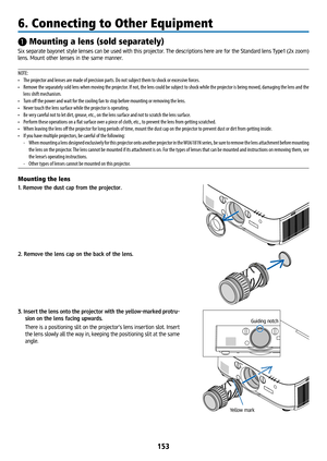 Page 168153
❶ Mounting a lens (sold separately)
Six separate bayonet style lenses can be used with this projector. The descriptions here are for the Standard lens Type1 (2x zoom) 
lens. Mount other lenses in the same manner.
NOTE:
• The projector and lenses are made of precision parts. Do not subject them to shock or excessive forces.
•  Remove the separately sold lens when moving the projector. If not, the lens could be subject to shock while the projector is being moved, damaging the lens and the 
lens shift...