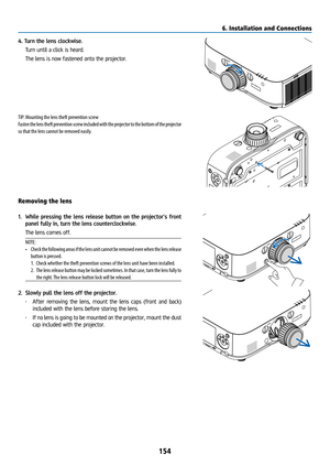 Page 169154
4. Turn the lens clockwise.
 Turn until a click is heard.
  The lens is now fastened onto the projector.
TIP: Mounting the lens theft prevention screw
Fasten the lens theft prevention screw included with the projector to the bottom of the projector 
so that the lens cannot be removed easily.
Removing the lens
1. While pressing the lens release button on the projector’s front 
panel fully in, turn the lens counterclockwise.
  The lens comes off.
NOTE: 
•  Check the following areas if the lens unit...