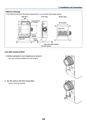 Page 179164
Reference drawings
* The drawing showing the dimensional requirements is not an actual stand design drawing.
[Side View] [Front View]
Screw holes for 
4 - M4 use
Tilt foot 
(remove) 130 or 
greater
200
Filter cover (when opened)
Horizontal adjuster [Bottom View]
Filter cover 310 or greater
Rear foot
Lens shift securing method
1.  Pull the securing lever cover towards you to remove it.
• The cover cannot be detached from the projector.
2. Turn the screws to the left to loosen them.
• Screws cannot be...