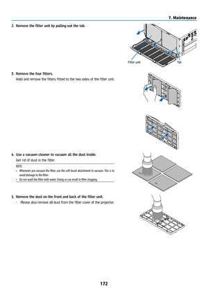 Page 187172
2. Remove the filter unit by pulling out the tab.
Filter unit Ta b
3. Remove the four filters.
  Hold and remove the filters fitted to the two sides of the filter unit.
4. Use a vacuum cleaner to vacuum all the dust inside.
  Get rid of dust in the filter.
NOTE: 
• Whenever you vacuum the filter, use the soft brush attachment to vacuum. This is to 
avoid damage to the filter.
•  Do not wash the filter with water. Doing so can result in filter clogging.
5.  Remove the dust on the front and back of the...