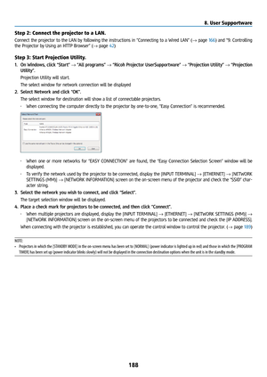 Page 203188
Step 2: Connect the projector to a LAN.
Connect the projector to the LAN by following the instructions in “Connecting to a Wired LAN” (→ page 166) and “9. Controlling 
the Projector by Using an HTTP Browser” (→ page 42)
Step 3: Start Projection Utility.
1.  On Windows, click “Start”  → “All programs” → “Ricoh Projector UserSupportware”  → “Projection Utility” → “Projection 
Utility”.
  Projection Utility will start.
  The select window for network connection will be displayed
2.  Select Network and...