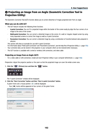 Page 208193
❹ Projecting an Image from an Angle (Geometric Correction Tool in 
Projection Utility) 
 
The Geometric Correction Tool (GCT) function allows you to correct distortion of images projected even from an angle. 
What you can do with GCT
• The GCT feature includes the following three functions
• 4-point Correction: You can fit a projected image within the border of the screen easily by align the four corners of an 
image to the ones of the screen.
•  Multi-point Correction:  You can correct a distorted...