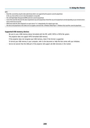 Page 224209
NOTE:
• Movie files converted by using the video/audio format which is not supported by this projector cannot be played back.
  In this case, there will be no icon to show that playback is not possible.
•  Files with Digital Rights Management(DRM) protection cannot be played back.
•  Some of the movie files that meet the above requirements may not be played back. Movie files may not be played back correctly depending on your network environ-
ment or the bit rate of your file.
•  WMV format video file...