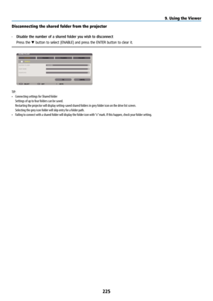 Page 240225
Disconnecting the shared folder from the projector
• Disable the number of a shared folder you wish to disconnect
  Press the ▼ button to select [ENABLE] and press the ENTER button to clear it.
TIP: 
• Connecting settings for Shared folder 
  Settings of up to four folders can be saved.
  Restarting the projector will display setting-saved shared folders in grey folder icon on the drive list screen. 
  Selecting the grey icon folder will skip entry for a folder path.
•  Failing to connect with a...