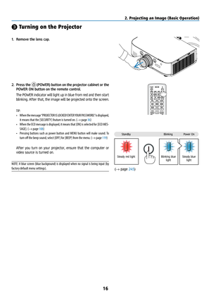 Page 3116
StandbyBlinkingPower On
Steady red light Blinking blue 
light Steady blue 
light
❸ Turning on the Projector
1. Remove the lens cap.
2.  Press the 
 (POWER) button on the projector cabinet or the 
POWER ON button on the remote control. 
  The POWER indicator will light up in blue from red and then start 
blinking. After that, the image will be projected onto the screen.
TIP: 
•  When the message “PROJECTOR IS LOCKED! ENTER YOUR PASSWORD.” is displayed, 
it means that the [SECURITY] feature is turned...