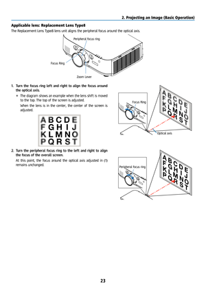 Page 3823
Applicable lens: Replacement Lens Type8
The Replacement Lens Type8 lens unit aligns the peripheral focus around the optical axis.
Peripheral focus ring
Focus Ring Zoom Lever
1. Turn the focus ring left and right to align the focus around 
the optical axis.
* The diagram shows an example when the lens shift is moved 
to the top. The top of the screen is adjusted.
  When the lens is in the center, the center of the screen is 
adjusted.
Focus Ring
Optical axis
2. Turn the peripheral focus ring to the...