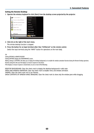 Page 7560
Exiting the Remote Desktop
1. Operate the wireless keyboard to click [Start] from the desktop screen projected by the projector.
 
2. Click [X] on the right of the start menu.
  The remote desktop function is stopped.
3.  Press the button for an input terminal other than “8/Ethernet” on the remote control.
  Switch the input terminal using the “INPUT” button for operations on the main body. 
TIP:
Setting [OPTIONS] in REMOTE DESKTOP
Clicking [OPTIONS] displays the [PERFORMANCE] screen.
Making settings...