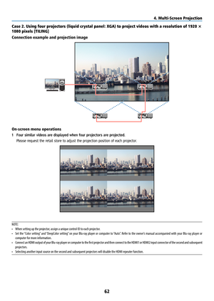 Page 7762
Case 2. Using four projectors (liquid crystal panel: XGA) to project videos with a resolution of 1920 × 
1080 pixels [TILING]
Connection example and projection image
On-screen menu operations
1 Four similar videos are displayed when four projectors are projected.
  Please request the retail store to adjust the projection position of each projector.
NOTE:
• When setting up the projector, assign a unique control ID to each projector.
•  Set the “Color setting” and “DeepColor setting” on your Blu-ray...