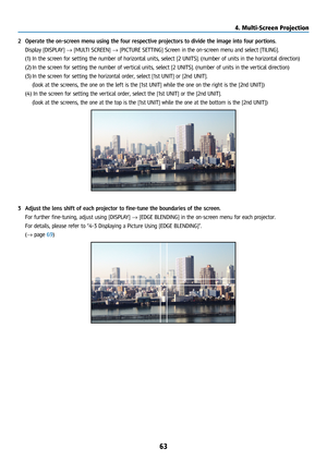 Page 7863
2 Operate the on-screen menu using the four respective projectors to divide the image into four portions.
  Display [DISPLAY] → [MULTI SCREEN] → [PICTURE SETTING] Screen in the on-screen menu and select [TILING].
(1) In the screen for setting the number of horizontal units, select [2 UNITS]. (number of units\
 in the horizontal direction)
(2)  In the screen for setting the number of vertical units, select [2 UNITS]. (number of units in the vertical direction)
(3)  In the screen for setting the...