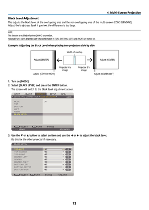 Page 8873
Black Level Adjustment
This adjusts the black level of the overlapping area and the non-overlapping area of the multi-screen (EDGE BLENDING).
Adjust the brightness level if you feel the difference is too large.
NOTE: 
This function is enabled only when [MODE] is turned on.
Adjustable area varies depending on what combination of [TOP], [BOTTOM], [LEFT] and [RIGHT] are turned on.
Example: Adjusting the Black Level when placing two projectors side by s\
ide
Width of overlap
Adjust [CENTER] Adjust...