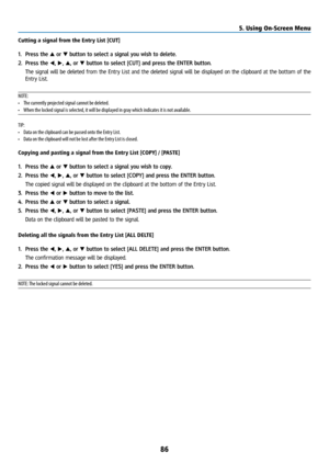 Page 10186
Cutting a signal from the Entry List [CUT]
1. Press the ▲ or ▼ button to select a signal you wish to delete.
2.  Press the ◀, ▶, ▲, or ▼ button to select [CUT] and press the ENTER button.
  The signal will be deleted from the Entry List and the deleted signal will be displayed on the clipboard at the bottom of the 
Entry List.
NOTE:
•  The currently projected signal cannot be deleted.
•  When the locked signal is selected, it will be displayed in gray which indicates it is not available.
TIP:
•  Data...