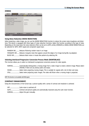 Page 11095
[VIDEO]
Using Noise Reduction [NOISE REDUCTION]
When projecting a video image, you can use the [NOISE REDUCTION] function to reduce the screen noise (roughness and distor-
tion). This device is equipped with three types of noise reduction functions. Select the function according to the type of noise. 
Depending on the noise level, the noise reduction effect can be set to [OFF], [LOW], [MEDIUM] or [HIGH]. [NOISE REDUCTION] can 
be selected for SDTV, HDTV signal and component signal input.RANDOM NR...