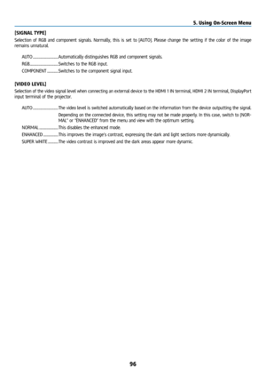 Page 11196
[SIGNAL TYPE]
Selection of RGB and component signals. Normally, this is set to [AUTO].\
 Please change the setting if the color of the image 
remains unnatural.AUTO ................................ Automatically distinguishes RGB and component signals.
RGB .................................... Switches to the RGB input.
COMPONENT .............. Switches to the component signal input.
[VIDEO LEVEL]
Selection of the video signal level when connecting an external device t\
o the HDMI 1 IN terminal, HDMI 2...