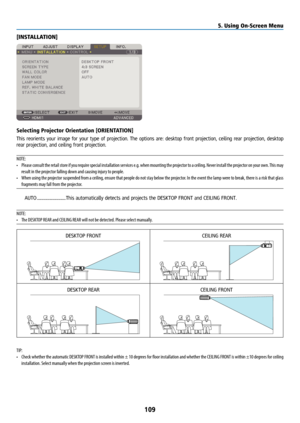 Page 124109
[INSTALLATION]
Selecting Projector Orientation [ORIENTATION]
This reorients your image for your type of projection. The options are: desktop front projection, ceiling rear projection, desktop 
rear projection, and ceiling front projection.
NOTE: 
• Please consult the retail store if you require special installation services e.g. when mounting the projector to a ceiling. Never install the projector on your own. This may 
result in the projector falling down and causing injury to people.
•  When using...