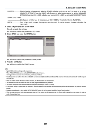 Page 129114
FUNCTION .....................Select a function to be executed. Selecting [POWER] will allow you to tu\
rn on or off the projector by setting 
[ADVANCED SETTINGS]. Selecting [INPUT] will allow you to select a video source by setting [ADVANCED 
SETTINGS]. Selecting [ECO MODE] will allow you to select [ECO MODE] by setting [ADVANCED SETTINGS].
ADVANCED SETTINGS
 ............................................. Select power on/off, a type of video source, or ECO MODE for the selected item in [FUNCTION]....