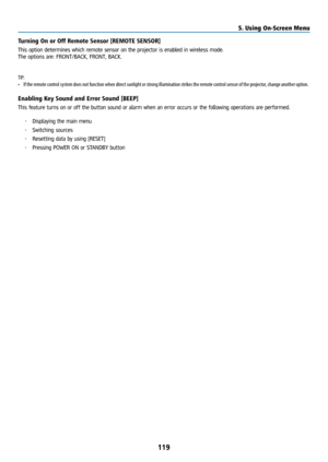 Page 134119
Turning On or Off Remote Sensor [REMOTE SENSOR]
This option determines which remote sensor on the projector is enabled in wireless mode.
The options are: FRONT/BACK, FRONT, BACK. 
TIP:
• If the remote control system does not function when direct sunlight or strong illumination strikes the remote control sensor of the projector, change another option.
Enabling Key Sound and Error Sound [BEEP]
This feature turns on or off the button sound or alarm when an error occurs or the following operations are...