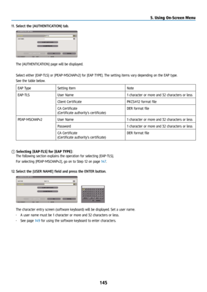 Page 160145
11. Select the [AUTHENTICATION] tab.
  The [AUTHENTICATION] page will be displayed.
  Select either [EAP-TLS] or [PEAP-MSCHAPv2] for [EAP TYPE]. The setting items vary depending on the EAP type.
  See the table below.
EAP Type Setting Item Note
EAP-TLS User Name 1 character or more and 32 characters or less
Client Certificate PKCS#12 format file
CA Certificate
(Certificate authority’s certificate) DER format file
PEAP-MSCHAPv2 User Name 1 character or more and 32 characters or less
Password 1...