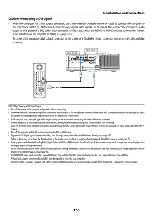 Page 173158
Cautions when using a DVI signal
• When the computer has a DVI output connector, use a commercially available converter cable to connect the computer to 
the projector’s HDMI 1 or HDMI 2 input connector (only digital video signa\
ls can be input). Also, connect the computer’s audio 
output to the projector’s BNC audio input connector. In this case, switch the HDMI1 o\
r HDMI2 setting at on-screen menu’s 
audio selection on the projector to [BNC]. (→ page 125)
  To connect the computer’s DVI output...