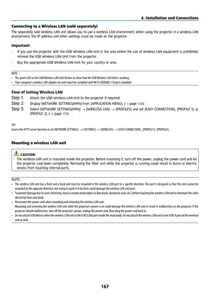 Page 182167
Connecting to a Wireless LAN (sold separately) 
The separately sold wireless LAN unit allows you to use a wireless LAN environment. When using the projector in a wireless LAN 
environment, the IP address and other settings must be made on the projector.
Important:
• If you use the projector with the USB Wireless LAN Unit in the area where the use of wireless LAN equipment is prohibited, 
remove the USB Wireless LAN Unit from the projector.
•  Buy the appropriate USB Wireless LAN Unit for your country...