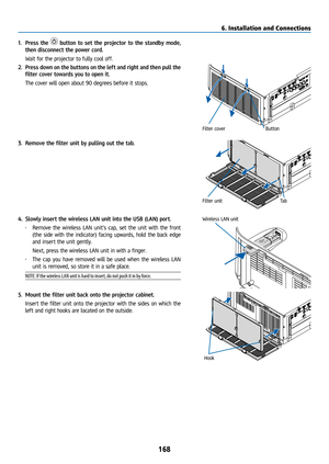 Page 183168
1. Press the  button to set the projector to the standby mode, 
then disconnect the power cord.
  Wait for the projector to fully cool off.
2.  Press down on the buttons on the left and right and then pull the 
filter cover towards you to open it.
  The cover will open about 90 degrees before it stops.
Filter cover Button
3. Remove the filter unit by pulling out the tab.
Filter unit Ta b
4. Slowly insert the wireless LAN unit into the USB (LAN) port.
• Remove the wireless LAN unit’s cap, set the unit...