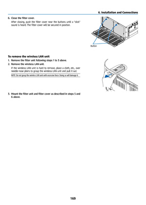 Page 184169
6. Close the filter cover.
  After closing, push the filter cover near the buttons until a “click” 
sound is heard. The filter cover will be secured in position.
Button
To remove the wireless LAN unit
1. Remove the filter unit following steps 1 to 3 above.
WIR ELE S S
WI RELE SS2.  Remove the wireless LAN unit.
  If the wireless LAN unit is hard to remove, place a cloth, etc., over 
needle-nose pliers to grasp the wireless LAN unit and pull it out.
NOTE: Do not grasp the wireless LAN unit with...