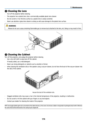 Page 189174
❷ Cleaning the Lens
• Turn off the projector before cleaning.
•  The projector has a plastic lens. Use a commercially available plastic lens cleaner.
•  Do not scratch or mar the lens surface as a plastic lens is easily scratched.
•  Never use alcohol or glass lens cleaner as doing so will cause damage to\
 the plastic lens surface.
 WARNING
• Please do not use a spray containing flammable gas to remove dust attached to the lens, etc. Doing so may result in fires.
❸ Cleaning the Cabinet
Turn off the...
