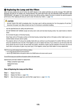 Page 190175
❹ Replacing the Lamp and the Filters
When the lamp reaches the end of its life, the LAMP indicator in the cabinet will blink red and the message “THE LAMP HAS 
REACHED THE END OF ITS USABLE LIFE. PLEASE REPLACE THE LAMP AND FILTER. USE THE SPECIFIED LAMP FOR SAFETY AND 
PERFORMANCE.” will appear (*). Even though the lamp may still be working, replace the lamp to maintain the optimal projector 
performance. After replacing the lamp, be sure to clear the lamp hour meter. (→ page 129)
 CAUTION
• DO NOT...