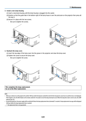 Page 192177
3. Install a new lamp housing.
(1) Insert a new lamp housing until the lamp housing is plugged into the socket. \
(2)  Position so that the guide hole in the bottom right of the lamp house is over the protrusion on the projector then press all 
the way in.
(3)  Secure it in place with the two screws.
• Be sure to tighten the screws.
4. Reattach the lamp cover.
(1) Insert the top edge of the lamp cover into the groove in the projector and close the lamp cover.
(2)  Tighten the screw to secure the...