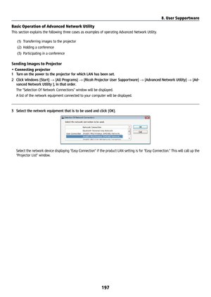 Page 212197
Basic Operation of Advanced Network Utility
This section explains the following three cases as examples of operating Advanced Network Utility.(1) Transferring images to the projector
(2)  Holding a conference
(3)  Participating in a conference
Sending Images to Projector
• Connecting projector
1 Turn on the power to the projector for which LAN has been set.
2  Click Windows [Start] → [All Programs] → [Ricoh Projector User Supportware] → [Advanced Network Utility] → [Ad-
vanced Network Utility ], in...