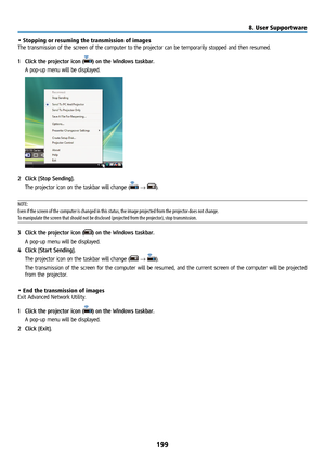 Page 214199
• Stopping or resuming the transmission of images
The transmission of the screen of the computer to the projector can be temporarily stopped and then resumed.
1 Click the projector icon (
) on the Windows taskbar.
  A pop-up menu will be displayed.
2 Click [Stop Sending].
  The projector icon on the taskbar will change (
 → ).
NOTE:
Even if the screen of the computer is changed in this status, the image projected from the projector does not change.
To manipulate the screen that should not be...