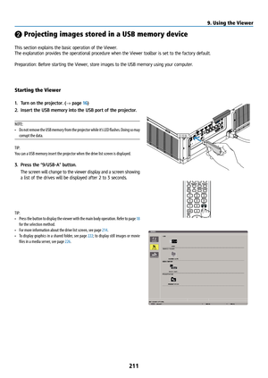 Page 226211
❷ Projecting images stored in a USB memory device
This section explains the basic operation of the Viewer.
The explanation provides the operational procedure when the Viewer toolbar is set to the factory default.
Preparation: Before starting the Viewer, store images to the USB memory using your computer.
Starting the Viewer
1. Turn on the projector. (→ page 16)
2.  Insert the USB memory into the USB port of the projector.
NOTE:
•  Do not remove the USB memory from the projector while it’s LED...