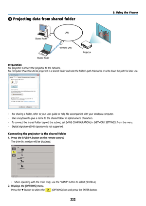 Page 237222
❸ Projecting data from shared folder
LAN
Shared folder Wireless LAN
Projector
Shared folder
Preparation
For projector: Connect the projector to the network.
For computer: Place files to be projected in a shared folder and note the folder’s path. Memorize or write down the path for later use.
• 
For sharing a folder, refer to your user guide or help file accompanied with your Windows compute\
r.
•  Use a keyboard to give a name to the shared folder in alphanumeric characters.
•  To connect the shared...